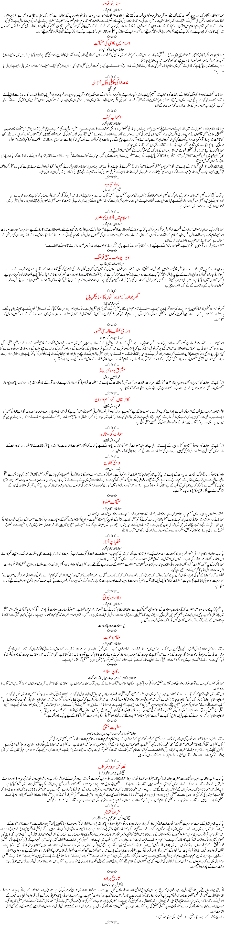 مسئلہ خلافت
مولانا ابوالکلام آزاد مولانا ابوالکلام آزاد ایک ہمہ جہت شخصیت کے مالک تھے۔ وہ تحریر و تقریر دونوں پر قدرت رکھتے تھے۔خطابت ، نثر نگاری، صحافت، سیاست ، دینی علوم اور ادب کے حوالوں سے انہیں ایک نمایاں حیثیت حاصل ہے۔ انشا پردازی ، خطابت ، صحافت اور تحریر کی شگفتگی کے اعتبار سے انہیں ہمیشہ فضلیت حاصل رہے گی۔ مسئلہ خلافت ان کی ایک نادر تصنیف ہے ۔خلافت کا مسئلہ عالم اسلام خصوصاً برصغیر کے مسلمانوں کے لیے انتہائی اہمیت کا حامل ہے۔ ترکی کی خلافت کے خاتمے پر تمام عالم اسلام میں احتجاج اور ماتم کیا گیا تھا۔ ہندوستان کے مسلمانوں نے خلافت اسلامیہ کی بحالی کے لیے ایک تحریک بھی چلائی تھی جو کسی نتیجے پر پہنچے بغیر ختم ہوگئی لیکن مسئلہ خلافت آج بھی مسلمانوں کے دلوں میں ایک کانٹا بن کر چبھ رہا ہے۔ اس کتاب کے پہلے بھی متعدد ایڈیشن شائع ہوچکے ہیں لیکن مرتب کے مطابق یہ اصلی او رقابل اعتبار نسخہ ہے۔ اب تک اس کتاب کے کئی ایڈیشن شائع ہوچکے ہیں۔ …٭٭٭…
اسلام میں غلامی کی حقیقت
مولانا سعید احمد اکبر آبادی
مولانا سعید احمد اکبر آبادی کا اُچھوتے موضوع پر ایک جامع اور تحقیقی شاہکار ہے۔ اس کتاب کے پہلے حصے میں غلامی کی حقیقت اور اس کے اخلاقی، نفسیاتی اور اقتصادی پہلوؤں پر بحث کی گئی ہے نیز بتایا گیا ہے کہ دین میں غلامی کا رواج کب اور کس طرح ہوا۔ اور ظہورِ اسلام سے پہلے کن کن قوموں میں یہ رواج پایا جاتا تھا۔
دوسرے حصے میں بتایا گیا ہے کہ غلامی کے ضمن میں اسلام کا نقطۂ نظر کیا ہے؟ اس نے غلامی کے غلط رواج کو مٹانے کے لیے کیسا پُرحکمت طریقِ عمل اختیار کیا اور اس رواج کی خفیف و ضعیف نوعیت اسلام میں باقی رہی ہے اس کی کیا وجہ ہے؟
…٭٭٭… کی ۱۸۵۷کی پہلی جنگِ آزادی
محمد شفیع
مولانا محمد شفیع نے ۱۸۵۷ء کی جنگِ آزادی کے واقعات کو نو ابواب میں تقسیم کیا ہے۔ ابتدائی چار ابواب میں انگریزوں کی آمد کے بعد جنگِ پلاسی، تحریکِ جہاد سیّد احمد شہید بریلوی، تحریکِ شاہ ولی اللہ اور ہنگامہ۵۷ء سے ذرا پہلے کے واقعات کا احاطہ کیا گیا ہے۔ پانچویں باب میں دس مئی کا دھماکہ ہوا، چھٹے میں بہادر شاہ ظفر گرفتار ہوئے، دِلّی پر انگریزوں کا قبضہ، ساتویں میں دوسرے شہروں میں مجاہدین کے معرکوں کی داستان آٹھویں میں ناکامی کی وجوہ کا تذکرہ کیا گیا ہے۔ نویں باب میں مشاہیر کے حالات ہیں اور خوبصورت خاکے ہیں۔
…٭٭٭…
اصحابِ کہف
مولانا ابو الکلام آزاد
مولانا ابوالکلام آزاد برصغیر ہی کے نہیں بلکہ دُنیائے اسلام کے پہلے مفسر ہیں جنھوں نے ان دیومالائی شخصیتوں کو تاریخی حقیقت سے ثابت کیا ہے۔ یہ دراصل سورۂ کہف کی تفسیر ہے۔ اپنی تفسیر ’’ترجمان القرآن‘‘ لکھتے وقت جب یہ شخصیتیں سامنے آئیں تو اُنھوں نے عربی، فارسی، انگریزی اور فرانسیسی زبان کی تاریخی کتب اور دوسرے مآخذ سے استفادہ کرتے ہوئے اصل حقیقت کی نقاب کشائی کی۔ مولانا آزاد لکھتے ہیں: کہ ’’اصحابِ کہف‘‘ خدا پرست تھے۔ اُن کی مخالفت میں پوری قوم کمربستہ ہوگئی۔ اُن سے کہا گیا کہ اگر وہ خدا پرستی سے باز نہ آئے تو سنگسار کردیے جائیں گے۔ یہ حالت دیکھ کر اُنھوں نے فیصلہ کیا کہ آبادی سے منہ موڑیں اور غار میں معتکف ہوکر ذکرِ الٰہی میں مشغول ہوجائیں۔ چنانچہ ایک غار میں مقیم ہوگئے۔ ان کا ایک وفادار کتا تھا، وہ بھی اُن کے ساتھ غار میں چلا گیا۔
مولانا آزاد نے اپنے اس تاریخی، تحقیقی مجموعے میں مقام اور اس کے غار تک کے فوٹوگراف اپنی تحقیق میں شامل کیے ہیں۔
نیز قرآنِ مجید میں جس شخصیت ’’ذوالقرنین‘‘ (دو سینگوں والا) کا ذکر کیا گیا ہے۔ وہ کون ہے؟ مفسرین نے اس مغالطے میں تخیل و قیاس کے گھوڑے دوڑائے لیکن مولانا آزاد نے ناقابلِ تردید ثبوتوں کے ساتھ ثابت کردیا کہ وہ پارس کا ایک نوجوان گورش نامی تھا۔
یاجوج ماجوج کون سی قوم تھی؟ اس کے بارے میں بھی مفسرین و مستشرقین نے ماضی کی تاریخ کھنگھالنے کی بجائے دماغی ورزشوں پر زور دیا۔ مولانا ابوالکلام آزاد نے تحقیق و جستجو کا حق ادا کرتے ہوئے بتایا ہے کہ یہ وہ وحشی مگر طاقتور قبائل ہیں جن کا سیلاب قبل از تاریخ عہد سے لے کر نویں صدی مسیح تک برابر مغرب کی طرف اُمڈتا رہا جن کے مشرقی حملوں کی روک تھام کے لیے چینیوں کو سیکڑوں میل لمبی دیوار بنانی پڑی۔
…٭٭٭…
بہارِ شباب
حکیم محمود احمد خان
یہ کتاب مسیح الملک حکیم اجمل خان مرحوم کے والدِ گرامی حکیم محمود احمد خان کی تالیف پر مبنی مواد پر مشتمل ہے۔ اصل کتاب اب سے سوبرس پہلے فارسی میں تحریر کی گئی تھی اس کا اُردو ترجمہ کیا گیا ہے جو بہت خوب ہے۔ یہ نوجوانوں کے پوشیدہ جنسی مسائل اور رہنمائی کے لیے نہایت مفید ہے۔ حکما اور طب کے طلبہ اور عام اطباء بھی اس سے کماحقہ مستفید ہوسکتے ہیں۔اس کتاب کی اشاعت کا مقصد جنسی تقاضوں کی پُرپیچ راہوں اور بھول بھلیوں میں نوجوان طبقہ کی درست سمت میں راہنمائی ہے۔
…٭٭٭…
اسلام میں آزادی کا تصور
مولانا ابوالکلام آزاد
مولانا آزاد ایک سدا بہار مصنف ہیں ان کے قلم سے جو بھی تحریر نکلی اَمر ہوگئی۔ یہ کتاب مولانا کے اُن مقالات کا مجموعہ ہے جو ’’الہلال‘‘ کے دورِ اوّل میں شائع ہوتے تھے۔ ان مقالات میں قاری کے لیے اسلام اور جمہوریت، مساواتِ اسلامی، نظامِ جمہوریت، خلفاء کا طرزِ عمل، خلیفۂ اسلام کے اختیارات، قوموں کے زوال کے اسباب، اسلام کا پیغام، جہاد اور اس کی تفصیل پر خیال افروز بحث پائی جاتی ہے۔ مولانا کے نزدیک غلامی خدا کے قانون اور اس کی مرضی کے خلاف ہے۔ مولانا اپنے اس عقیدے کا اعلان یوں کرتے ہیں :
’’آزاد رہنا ہر فرد اور قوم کا پیدائشی حق ہے۔ محکموی اور غلامی کے لیے کیسے ہی خوشنما نام کیوں نہ رکھ لیے جائیں لیکن وہ غلامی ہی ہے اور خدا کی مرضی اور اس کے قانون کے خلاف ہے۔‘‘
…٭٭٭…
دیوانِ غالب۔ مع فرہنگ
مرزا اسداللہ خاں غالب
دیوانِ غالب کے یوں تو اب تک بے شمار ایڈیشن شائع ہوچکے ہیں۔ نقادِ فن اور تحقیق کاروں نے مختلف طریقوں سے اس کی شرحیں بھی لکھی ہیں لیکن غالب کی شاعری کو صحیح تلفظ اور املا کے ساتھ پڑھنے کی جو ضرورت شدت سے محسوس کی جارہی تھی اُس کمی کو پورا کرنے کے لیے یہ ایڈیشن شائع کیا گیا ہے جو اسے دوسرے ایڈیشنوں سے ممتاز کرتا ہے اس ایڈیشن میں اوقاف بندی اور درست شعرخوانی کا خاص خیال رکھا گیا ہے جن الفاظ کو ملا کر پڑھنا چاہیے انھیں ’’واوین‘‘ میں دیا گیا ہے اور ضروری اعراب بھی لگائے گئے ہیں نیز ہر غزل کے بعد اس کی جامع فرہنگ بھی مہیا کی گی ہے۔ اس محنت طلب اہتمام نے اس ایڈیشن کو ایک خاص شناخت اور تشخص دیا ہے۔ یہ ایڈیشن، طالب علموں اور غالب کے پرستاروں کے لیے ایک خاصہ کی چیز ہے۔
…٭٭٭…
گھریلو اور آزمودہ نسخوں کا انسائیکلوپیڈیا
سیّد امتیاز علی تاج
گھریلو آزمودہ نسخوں کا انسائیکلوپیڈیا برسوں سے آزمودہ تجربات پر مبنی ہے۔ مصنف نے تمام اہم مفید نسخے حاصل کرکے انھیں کتابی شکل دی ہے۔ تاکہ ان انمول جواہرات کو یکجا کرکے آنے والی نسلوں کے لیے کام میں لایا جاسکے۔
یہ معلومات کا خزانہ ہے جس سے قارئین کو گھریلو ٹوٹکوں سے متعلق راہنمائی حاصل ہوگی ہے اور عام خواتین گھر بیٹھے کم خرچ بالانشیں ٹوٹکے استعمال کرکے اپنی معلومات اور ہنرمندی میں بے حد اضافہ کرکے داد و تحسین وصول کر سکتی ہیں۔
…٭٭٭…
اسلامی مملکت کا فلاحی تصور
مولانا سعید الرحمن علوی
اسلامی حوالے سے مختلف موضوعات پر لکھے گئے یہ مقالات اپنی ندرت، نفسِ مضامین اور بے ساختگی کے حوالے سے اعلیٰ پائے کے مقالہ جات ہیں۔ جن میں مصنف نے اسلامی مملکت کے فلاحی تصور کے حوالے سے علمی و عقلی دلائل سے سیرحاصل بحث کی ہے۔ مولانا نے ان مقالات میں اس نکتے پر بھی طویل بحث کی ہے کہ پاکستانی معاشرے میں انگریز کے فرسودہ نظام کے رائج ہونے کے بعد اور انگریز کے یہاں سے چلے جانے کے بعد وہی نظام رائج ہونے سے کیا کیا برائیاں پیدا ہوئیں اور کون سے بگاڑ پیدا ہوئے۔ جس سے امیر اور غریب کے درمیان فاصلے بڑھے۔ مصنف نے جہاں ان تحقیقی جائزوں کے ذریعے سودی اور بنکاری نظام کے تاریک پہلوئوں کو اُجاگر کیا ہے وہیں اسلامی حوالوں سے یہ بات بھی حکمران طبقے کی آنکھوں کا سرمہ بنانے کی سعی کی ہے کہ اسلام کے ترقی پسند اُصولوں اور نظامِ مملکت سے ہی اسلامی مملکت کے فلاحی تصور کو عملی جامہ پہنایا جاسکتا ہے۔ …٭٭٭…
مشرق کا سوئزر لینڈ
محمد شاہین پرویش
اس کتاب میں سوات کی آبشاریں، جھیلیں، دریا، پہاڑ، صحت بخش چشمے، مزارات، محلات اور مشہور تفریحی مقامات کے بارے میں معلومات فراہم کی گئی ہیں اس کتاب سے ان علاقوں کے تاریخی، تہذیبی، اخلاقی اور سیاسی رویوں کو سمجھنے میں مدد ملتی ہے نیزسیاحوں کے لیے راہنمائی اور معلومات پر مبنی یہ ایک نہایت مفید اور کارآمد گائیڈ ہے۔
…٭٭٭…
کافرستان کے رسم و رواج
محمد پرویش شاہین
کافرستان نہ صرف اپنے ملک کے اندر بلکہ ملک سے باہر اپنے عجیب و غریب رسم و رواج کے لیے مشہور ہے، یہاں کی دوشیزائوں کا قدرتی حسن اپنی مثال آپ ہے کافرستان کی وادیاں امبورہ، تریر اور بمبوریت بھی اپنے لافانی حسن کی وجہ سے بے پناہ شہرت رکھتی ہیں۔ اس کتاب میں کافرستان کے رسم و رواج کا دلچسپ انداز میں جائزہ لیا گیا ہے اس کتاب میں سیاحوں کو مکمل راہنمائی اور جامع معلومات فراہم کرنے کے لیے مصنف نے خود کافرستان کے چپہ چپہ کی سیر کی ہے۔ یہی وجہ ہے کہ کتاب کی ہر سطر کے ساتھ ساتھ قاری کی دلچسپی بڑھتی جاتی ہے۔ …٭٭٭…
سوات کوہستان
محمد پرویش شاہین
اس کتاب میں سوات کوہستان کی حسین و جمیل وادیوں کے بارے میں دلچسپ اور مفید معلومات فراہم کی گئی ہیں۔ سیاحوں کے لیے یہ کتاب گرانقدر معلومات کا خزینہ ہے۔ اس میں سیاحتی مقامات کے فاصلوں اور آمدورفت کے بارے میں بھی بیش بہا معلومات فراہم کی گئی ہیں۔ یہ سیاحوں کی معلومات اور راہنمائی کے لیے انتہائی کارآمد و مفید ہے۔
…٭٭٭…
وادیٔ کاغان
منصف خاں سحاب
وادیٔ کاغان کی تاریخ، لوگ، ثقافت اور سیاحت کے بارے میں یہ کتاب قارئین کو جامع معلومات فراہم کرتی ہے۔ عموماً کتابوں میں صرف وادیٔ کاغان کا قدرتی حسن بیان کیا جاتا ہے لیکن اصل مآخذ پیش نہیں کیا جاتا جس سے تشنگی باقی رہ جاتی ہے۔ اس کتاب میں کاغان کے رسم و رواج کے علاوہ تاریخی، ثقافتی اور جغرافیائی پہلوئوں کو مدنظر رکھا گیا ہے۔ اس کے علاوہ وادی میں پائے جانے والے پھل، پھول، جانور، پرندے، پودے، معدنیات، فصلوں اور جڑی بوٹیوں کا تفصیل سے ذکر کیا گیا ہے جو باٹنی کے طلبہ کے لیے انتہائی مفیدو کارآمد ہے۔ نیز سیّد احمد شہید اور شاہ اسماعیل شہید کی شہادت کو مستند تاریخی حوالوں سے زینتِ قرطاس بنایا گیا ہے۔ یہ کتاب تفریحی مقامات کی سیر کے شائقین کے لیے بھی بہترین گائیڈ کا درجہ رکھتی ہے۔
…٭٭٭…
حقیقتِ صلوٰۃ
مولانا ابوالکلام آزاد
حقیقتِ صلوٰۃ ان چار ابواب میں منقسم ہے۔ ٭غرض و غایت ٭فلسفہ حقیقتِ نماز ٭قصر بحالتِ امن و راحت ٭رُوحِ نماز اور اس کا فقدان
مولانا نے ان مضامین میں نماز کی غایت بیان کرتے ہوئے بعض غلط فہمیاں دور کرنے کی کوشش کی ہے۔ مثال کے طور پر کیا صلوٰۃ وسطیٰ سے مراد پانچ نمازوں میں گنتی کے اعتبار سے درمیانی نماز ہے؟ مولانا کے نزدیک جن روایتوں کی بنا پر نمازِ وسطیٰ کے لیے اوقاتِ پنجگانہ میں کسی ایسی نماز کی تحدید کی جاتی ہے جو تمام نمازوں کے درمیان میں واقع ہو۔ یہ تخیل ہی غلط ہے کیونکہ وسطیٰ کے یہ معنی ہی نہیں ہیں بلکہ شریعت کی اصطلاح میں نمازِ وسطیٰ وہ ہے جو خضوح و خشوع سے ادا کی جائے۔ جو نمازی کو فحش و منکرات سے روکے اور بندے کو خدا کی بارگاہ میں مقرب بنا سکے۔
…٭٭٭…
خطباتِ آزاد
مولانا ابوالکلام آزاد
یہ کتاب مولانا ابوالکلام آزاد کی مشہور تقریروں کا مجموعہ ہے جو نہ صرف ایک لغوی شاہکار ہے بلکہ اس میں قدیم و جدید موضوعات سے بحث کی گئی ہے۔ کتاب کی اہمیت کا اندازہ اس بات سے لگایا جاسکتا ہے کہ مالک رام جیسے قلم کار نے اس کا مقدمہ لکھا اور مولانا آزاد کی خطابت نے اس میں استعمال ہونے والی لغوی اصطلاحات کے بارے میں مفصل مضمون باندھا ہے۔
مولانا آزاد کے یہ مشہور خطبات آگرہ، کلکتہ، لاہور، دہلی، کانپور، پٹنہ، رام گڑھ اور لکھنو میں ۱۹۱۴ء سے ۱۹۴۸ء کے دوران دیے گئے تھے۔ ان خطبات کو اتحادِ اسلامی، مجلسِ خلافت، جمعیت علمائے ہند، انڈین نیشنل کانفرنس، جمعیت اہلِ حدیث اور آل انڈیا کانفرنس کے مواقع پر سنایا گیا۔
’’خطباتِ آزاد‘‘ مولانا کے فن کی بھرپور عکاسی کرتی ہے جوکہ بیک وقت ایک تاریخ، ایک دعوت اور ایک تحریک کا درجہ رکھتی ہے۔ مولانا آزاد نے جو بھی اور جس انداز میں بھی کلام کیا اسے دعوتی اور اصلاحی انداز فکر کی معراج سے موسوم سے موسوم کہا جاتا ہے یہی وجہ ہے ’’خظبات آزاد‘‘ کا ایک ایک لفظ قلب و نظر کی طہارت کا وسیلہ بنتا ہے اور راہ ہدایت میں چراغ بن کر قدم قدم پر روشنی بکھیرتا ہے۔ یہ کتاب علمائے کرام، ذاکرین اور طلبہ کے لیے یکساں مفید ہے۔ …٭٭٭…
ولادتِ نبویؐ
مولانا ابوالکلام آزاد
یہ عظیم کتاب جو رحمۃ للعالمین حضرت محمدؐ کی ولادتِ باسعادت کے موضوع پر لکھی گئی ہے اِسے مولانا ابوالکلام آزادنے اپنے مخصوص انداز میں لکھا ہے۔ حضورؐ کی ولادتِ باسعادت کی یاد میں جتنی گھڑیاں بھی کٹ جائیں، اس عشق میں جتنے بھی آنسو بہہ جائیں، اس محبت میں جتنی بھی آہیں نکل جائیں روحِ انسانیت کا حاصل ہیں، رُوح کی سعادت اور دل کی طہارت میں ہر وہ شخص جو پیغمبرِ اسلام حضرت محمدؐ کی محبت کا قدر دان ہے اور آپؐ کی محبتِ حقیقی سے آشنا ہونا چاہتا ہو اس کے لیے یہ کتاب ایک انمول تحفہ ہی نہیں بلکہ ایک بنیادی ضرورت بھی ہے۔
ایں سعادت بزورِ بازونیست
…٭٭٭…
مقامِ دعوت
مولانا ابوالکلام آزاد
یہ کتاب دراصل مولانا آزاد کی فکری اور تجزیاتی تحریروں کا مجموعہ ہے جس میں مولانا نے تجارت کے اُصولوں کے بارے میں کھل کر اظہار کیا ہے۔ مولانا نے تجارت کے اسلامی اور رُوحانی پہلو کو نمایاں کرتے ہوئے اس نکتہ کی وضاحت کی ہے کہ دین کی دعوت دینا بھی تجارت کے زمرے میں آتا ہے جو تجارت کے اُصولوں پر پیروی کرتے ہوئے دعوت کا کام کرتا ہے تو وہ کامیاب تاجر کہلاتا ہے۔ گویا اس کتاب میں مولانا نے تجارت کے رُوحانی فلسفہ کو اُجاگر کیا ہے۔ مولانا نے مختلف ابواب میں خود کو دعوت اور تبلیغ کرنے والا ایک تاجر کہا ہے یہ کتاب مولانا آزاد کی مختصر مگر جامع تحریروں پر مشتمل گرانقدر خزینہ ہے۔
…٭٭٭…
ارکانِ اسلام
مولانا ابوالکلام آزاد مرتب:۔ میاں مختار احمد کھٹانہ
مولانا کی مختلف تحریروں سے توحید، نماز، روزہ، حج اور زکوٰۃ سے متعلق مواد یکجا کردیا گیا ہے۔ ارکانِ اسلام کی حقیقت جاننے کے لیے یہ کتاب نہایت موزوں ہے۔ مولانا کی بدیع الاسلوب تحریریں اور ایمان افروز تقریریں اس کتاب کا جوہر ہیں۔
اس کتاب میں عقیدہ توحید کا ذکر ایک سو سے زائد صفحات پر محیط ہے جس میں اس مسئلے کے علمی، عملی، عقلی اور فلسفیانہ ہر پہلو پر سیرحاصل اظہارِ خیال کیا گیا ہے۔ نیز اللہ تعالیٰ کی صفتِ ربوبیت کو مفصل انداز میں تحریر کیا گیا ہے۔
’’ارکانِ اسلام‘‘ مولانا آزاد کی ایک ایسی آسان اور جامع تالیف ہے جس میں عقیدہ توحید، نماز، روزہ، زکوٰۃ اور حج کی وضاحت اس طرح کی گئی ہے کہ اُردو پڑھنے والوں کی تفہیم و دانش میں ان ارکانِ اسلام کی حقیقت راسخ ہوجائے۔ یہ کتاب راہ سے بھٹکے ہوئے مسلمانوں کو صراطِ مستقیم پرچلنے اور ارکانِ اسلام پر عمل کی دعوت دیتی ہے، اہم بات یہ ہے کہ مولانا آزاد نے دین اور عقل کے اشتراک سے ان اسلامی عقائد میں عمل کی ایسی صورت دکھائی ہے جو راستی کا حقیقی رُخ متعین کردیتی ہے اور دُنیا و اُخروی زندگی کی حقیقتوں کو آشکار کرتی چلی جاتی ہے اور پھر دُنیاوی زندگی کو ایسا عمل بنا دیتی ہے جس سے انسان اُخروی انعامات کے حصول کا وسیلہ پالیتا ہے۔
’’ارکانِ اسلام‘‘ پر عمل پیرا ہونے کے لیے یہ ایک بہترین کتاب ہے جس سے تمام مسلمان مستفید ہوسکتے ہیں۔ نوجوان نسل کی ارکانِ اسلام سے مکمل آگاہی کے لیے یہ ایک نادر تحفہ ہے۔
…٭٭٭…
خطبات بمبئی
مولانا منظور احمد نعمانی۔ ترتیب و تدین: عابدہ خاتون یہ کتاب حضرت مولانا منظور احمد نعمانی کی ان تقاریر کا مجموعہ ہے جو بمبئی کے قصبے گہوگاری کے نوجوانوں کے زیر اہتمام 2محرم 1360ھ تا محرم 1360تک مسلسل بمبئی میں ہوئی تھی ۔
کتاب خطبات بمبئی اگرچہمولانا منظور احمد نعمای کے آٹھ خطبوں ( تقاریر) پر مشتمل ہے لیکن مولانا نے دین اسلام کے تمام اہم امور پر سیر حاصل بحث کی ہے۔ ان خطبات میں مولانا نے پانچ ارکان اسلام پر سیر حاصل بحث کی ہے آٹھویں خطبے میں مولانا (مرحوم) نے حضرت سید عمر فاروق ؓ کی خلافت سے لے کر شہادت امام حسین ؓ تک کے واقعات کو مختصر مگر نہایت جامع اور مانع انداز میں سمیٹا ہے ۔ ضرورت اس امر کی ہے کہ مولانا مرحوم کی تقاریر کے اس بیش بہا خزانے کو پڑھا جائے اور ساتھ ساتھ ان تعلیمات کو عام کیا جائے جو کتاب میں مذکور ہیں ۔
…٭٭٭… فضائل درود شریف
شیخ الحدیث مولانا محمد زکریاؒ
یہ کتاب قطب الاقطاب امام ربانی شیخ الحدیث حضرت مولانا محمد ذکریا کاندھلوی مہاجر مدنی قدس سرہ ( متوفی 1402ھ) کی مرتب کردہ ہے جس میں درود شریف کے فضائل و آداب و مسائل اور روضہ اقدس ؐ پر حاضری اور سلام کے طریقوں کے ساتھ ساتھ درود مبارک کے بارے میں کم و بیش 50قصے رقم ہیں۔ کتاب ہذا درود مبارکہ سے متعلق ایک دینی اثاثہ ہے اسے پڑھنے اور سمجھنے کا اجرو ثواب بھی ہے اس کتاب کو پانچ تفصیلی ابواب میں تقسیم کیا گیا ہے ۔ باب اول میں صفحہ 5تا 54تک درود شریف کے فضائل بیان کئے گئے ہیں۔ باب دوم میں صفحہ 55تا 118 تک خاص خاص درود شریف اور ان کے فضائل کا ذکر ملتا ہے۔ تیسرے باب میں صفحہ 119تا 132تک ان احادیث مبارکہ کا ذکر ہے جن میں نبی کریم ؐ پر درود نہ پڑھنے سے متعلق وعیدیں وارد ہوئی ہیں چوتھا باب صفحہ 133 سے 149تک محیط ہے جس میں درود شریف سے متعلق متفرقہ فوائد مذکور ہیں صفحہ 150سے 210تک تفصیلاً درود مبارکہ سے متعلق حکایات درج ہیں۔ یہ کتاب درود شریف سے متعلق ایک اہم تصنیف ہے جس کا مطالعہ ہر مسلمان کو کرنا چاہیے درود شریف کی اہمیت و افادیت پر یہ کتاب کسی خزینے سے کم نہیں۔
…٭٭٭…
ہزارہ گزیٹر ایچ ڈی واٹسن۔ مترجم: پروفیسر افتخار احمد
یہ کتاب بظاہر گزیٹر کے نام سے موسوم ہے لیکن درحقیقت اسے خطۂ ہزارہ کا انگریزی سو سالہ دور کا تاریخی، عمرانی، سماجی، سیاسی تہذیبی ، اور اخلاقی حقائق و معارف کا انسائیکلوپیڈیا کہنا قرین انصاف ہے ۔ ۳ سو سے زائد صفحات کے ’’ہزارہ گزیٹر‘‘ میں سرزمین ہزارہ کے بارے میں ایسی کوئی بات نہیں جو ذکر ہونے سے رہ گئی ہو۔گویا معلومات کا ایک بیش قیمت خزانہ ہے جو برطانوی مولف ایچ ڈی واٹسن لٹا رہے ہیں۔ یہ گزیٹر پہلی بار انگریزی راج کے عروج 1884ء میں منظر عام پر آیا جبکہ دوسری مرتبہ مسٹر واٹسن نے ترمیم و اضافہ کے بعد 1902میں شائع کیا تھا پروفیسر افتخار احمد کا ترجمہ دوسرے ایڈیشن کا پہلا اردو ترجمہ ہے۔ ترجمہ کے فضائل و محاسن اپنی مثال آپ۔ کسی مقام پر بھی قاری کو یہ محسوس نہیں ہوتا کہ وہ ترجمہ شدہ کتاب کامطالعہ کر رہا ہے ۔ مترجم موصوف نے ترجمہ نہایت شستہ، رواں اور سلیس اسلوب میں کیا ہے اور واٹسن کی معروضات سے اختلاف نہیں کیا بلکہ من و عن سب کچھ پیش کر دیا ہے تاکہ محققین خود تحقیق کرکے حقیقت حال دریافت کریں۔ اس میں چنداں شک نہیں کہ ہزارہ گزیٹر ایک اہم ماخذ کی حیثیت رکھتا ہے۔ ایچ ڈی واٹسن نے اہل ہزارہ کی عادات، خصائل ، رحجانات اور رویوں کا مشاہدہ بڑی باریک بینی سے کیا ہے اور مختلف قوموں اور قبیلوں کی اجتماعی نفسیات اور نسلوں کے اصل پر بھی خامہ فرسائی کی ہے۔ مثلاً سادات ہزارہ کے بارے میں واٹسن لکھتا ہے ’’ وہ عموماً سست ، فضول خرچ اور خراب کاشتکار ہیں، کام کاج کے لیے دوسروں پر انحصار کرتے ہیں، اپنے مزارعین پر حکم چلاتے ہیں، عام طور پر کاہل ہوتے ہیں اور بے مقصد زندگی گزارتے ہیں لیکن ان کا حسن سلوک عمدہ ہے ‘‘ کشمیر اور ہزارہ کے مشہور ڈھنڈ قبیلہ کے بارے میں یوں رقمطراز ہے ’’ ڈھونڈوں کے متعلق عام خیال یہی ہے کہ یہ ہندوؤں سے مسلمان ہوئے کرڑالوں کی طرح وہ بھی پہلے گکھڑوں کے ملازم تھے ۔ کتاب اپنی اہمیت کے پیش نظر ہر لائبریری کی ضرورت ہے۔کتاب میں ۵۰ سے زائد تاریخی تصاویر شامل ہیں جو بلیک اینڈ وائٹ ہونے کے باوجود واضح ہیں ۔
…٭٭٭…
تاریخ ہزارہ
ڈاکٹر شیر بہادر خان پنی
ڈاکٹر شیر بہادر خان پنی کی یہ تاریخی کاوش ہمہ جہت خوبیوں کا مرقع ہے۔ اس میں ادبی لفاظی کا دور دور تک نشان نہیں ۔ سیدھے سادھے خشک انداز میں تاریخ مرتب کی گئی ہے ۔ تاریخ ہزارہ کے استناد کے لیے ڈاکٹر صاحب موصوف کا نام ہی کافی ہے لیکن جن قلمی مخطوطات نادر تاریخی کتب نایاب انگریزی و فارسی مآخذ کی مدد سے یہ تاریخ ترتیب دی گئی ہے ان کی اہمیت مسلم ہے۔ یہ نہ صرف ہزارہ کی سیاسی و عمرانی تاریخ ہے بلکہ قوموں ، نسلوں اور قبیلوں کے احوال کے ساتھ ساتھ سر زمین ہزارہ کے سماجی ، تہذیبی و تمدنی زوال و ارتقاء کا اجمالی خاکہ بھی پیش کرتی ہے۔ برصغیر میں ہزارہ پنجاب اور کشمیر کی تاریخ جب بھی لکھی جائے گی ’’ سکھا شاہی‘‘ کے تذکرے کے بغیر مکمل نہیں ہوگی ۔ مورخ ہزارہ نے نہایت مستند مآخذ کی مدد سے سکھا شاہی دور پر تفصیلی تحقیق کی ہے۔ کتاب 14ابواب پر مشتمل 26مستند مآخذ کی حامل ہے اور سر زمین ہزارہ کے 22تاریخی قبائل سرداروں اور خوانین کے مصوری خاکے بھی شامل اشاعت ہیں۔ ریسرچ سکالرز کے لیے یہ ایک قیمتی اور نادر تصنیف کی حیثیت رکھتی ہے۔
…٭٭٭…